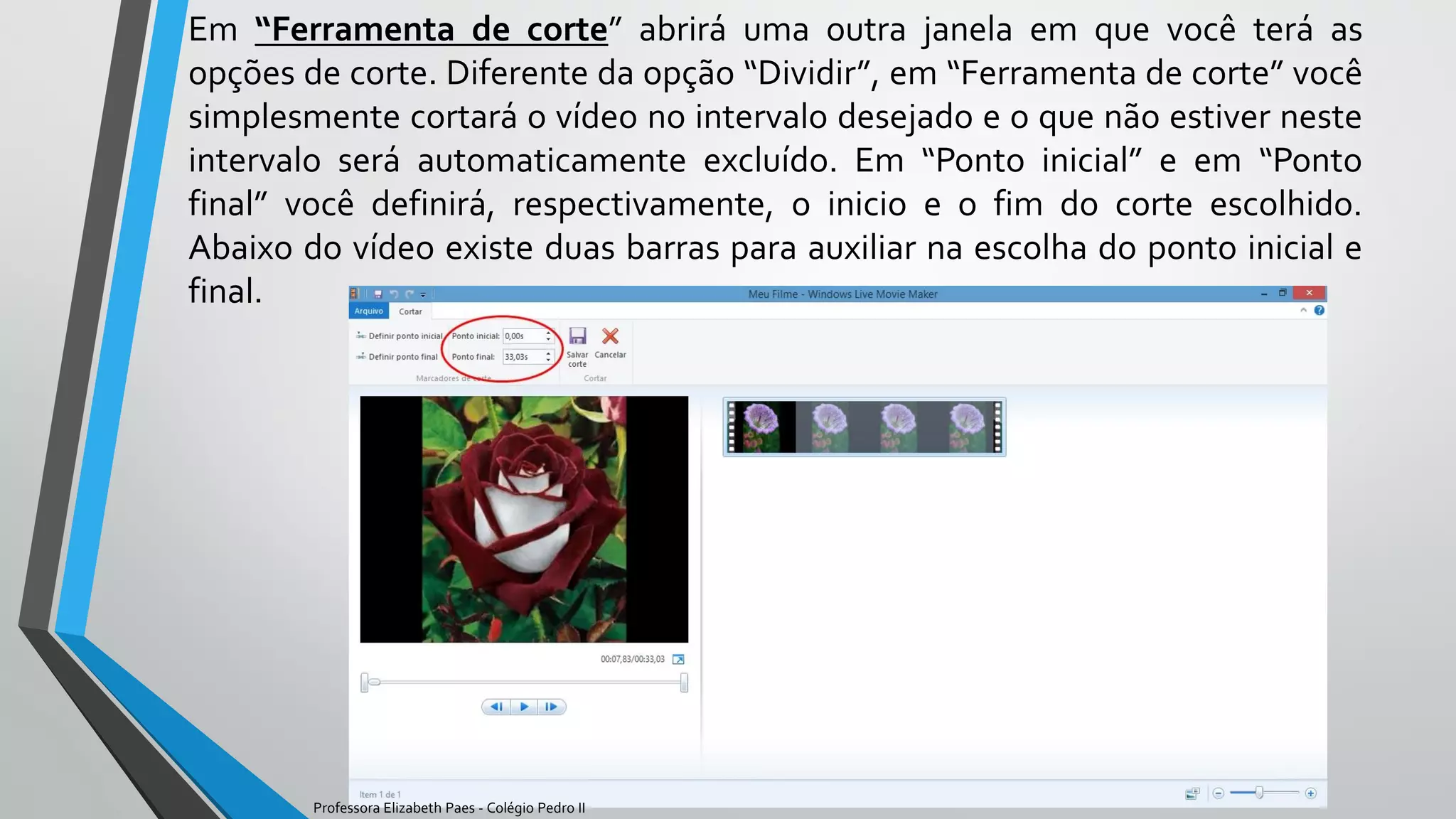Em “Ferramenta de corte” abrirá uma outra janela em que você terá as
opções de corte. Diferente da opção “Dividir”, em “Ferramenta de corte” você
simplesmente cortará o vídeo no intervalo desejado e o que não estiver neste
intervalo será automaticamente excluído. Em “Ponto inicial” e em “Ponto
final” você definirá, respectivamente, o inicio e o fim do corte escolhido.
Abaixo do vídeo existe duas barras para auxiliar na escolha do ponto inicial e
final.
Professora Elizabeth Paes - Colégio Pedro II
 