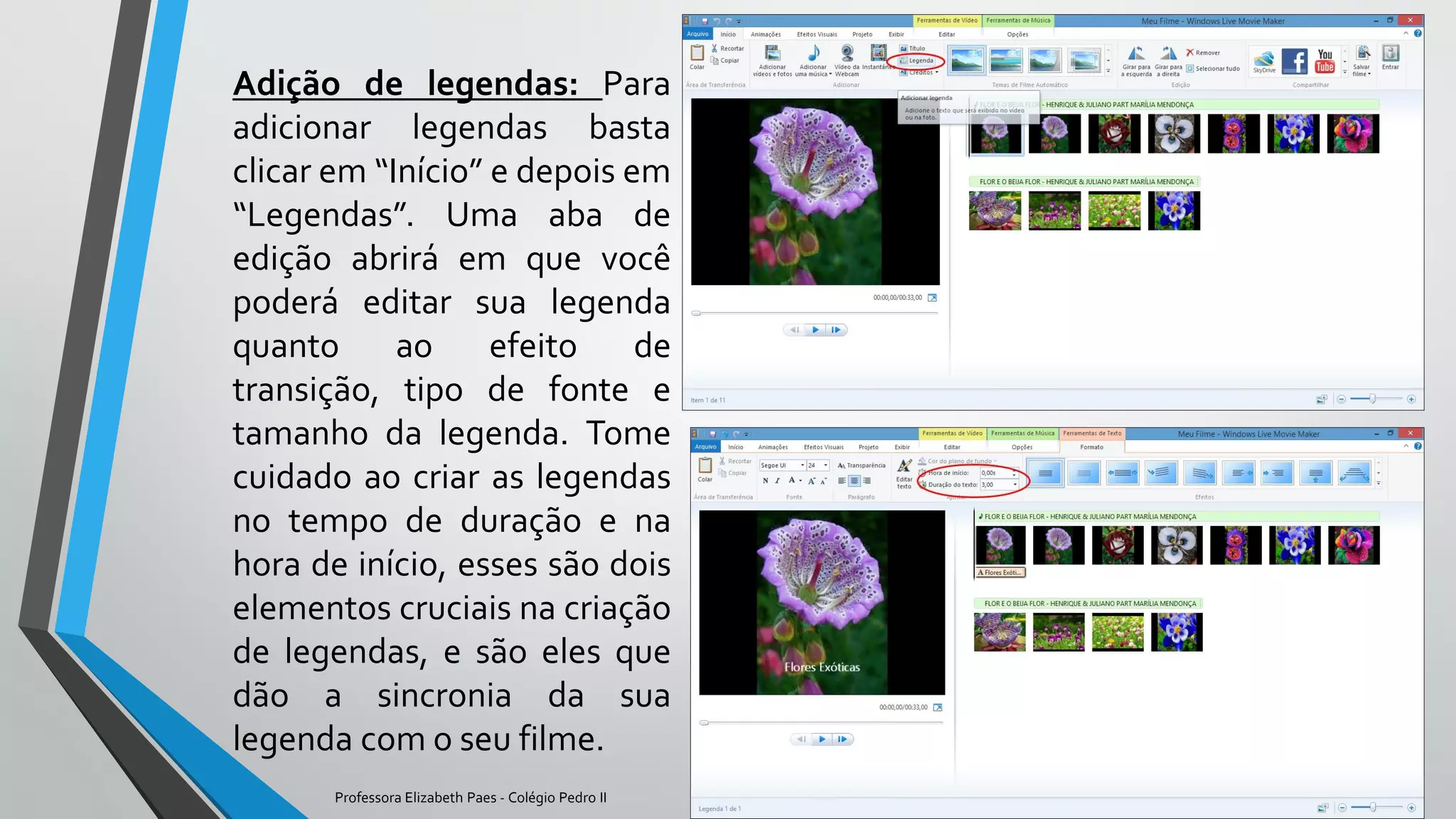 Adição de legendas: Para
adicionar legendas basta
clicar em “Início” e depois em
“Legendas”. Uma aba de
edição abrirá em que você
poderá editar sua legenda
quanto ao efeito de
transição, tipo de fonte e
tamanho da legenda. Tome
cuidado ao criar as legendas
no tempo de duração e na
hora de início, esses são dois
elementos cruciais na criação
de legendas, e são eles que
dão a sincronia da sua
legenda com o seu filme.
Professora Elizabeth Paes - Colégio Pedro II
 