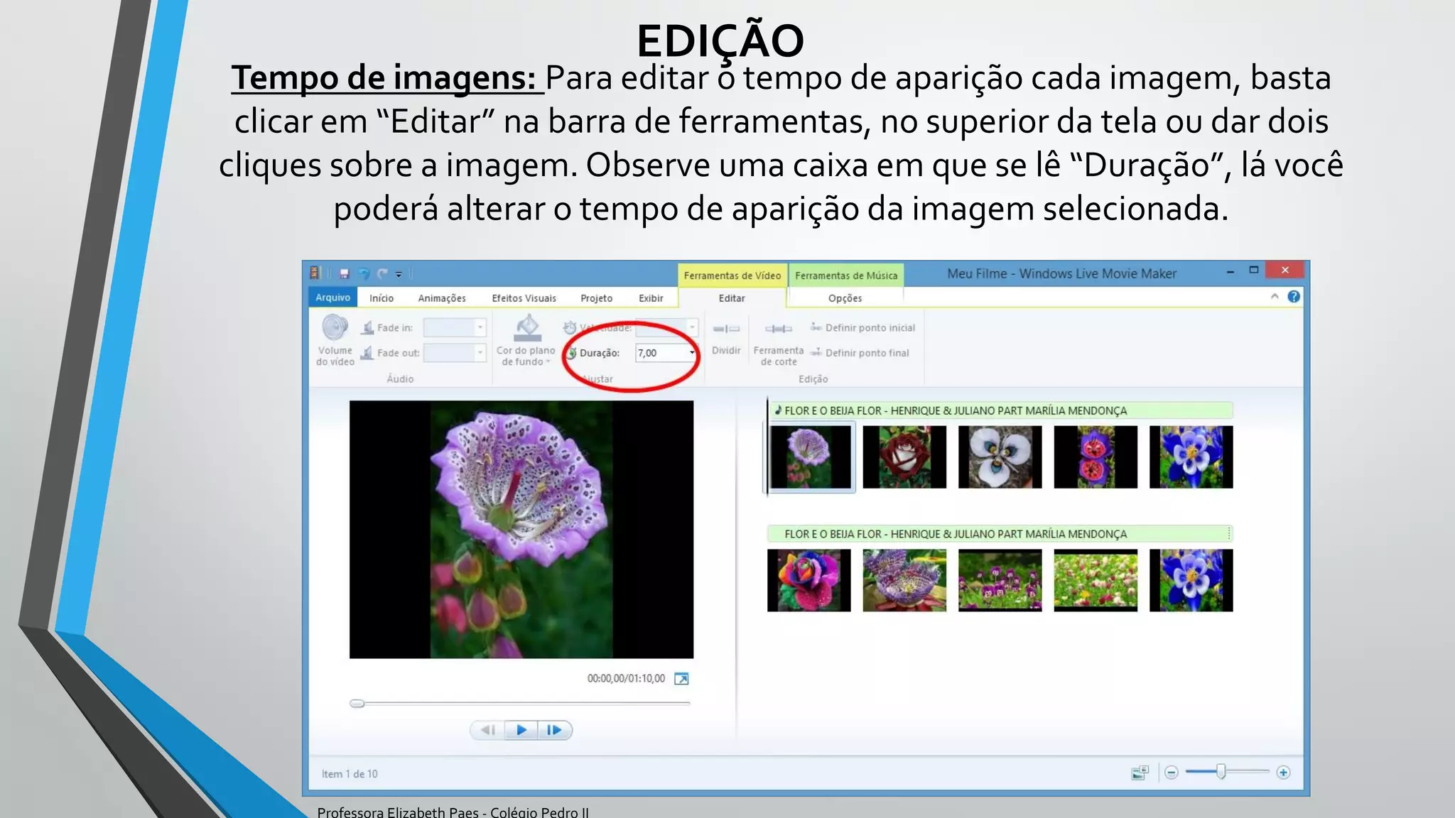 Tempo de imagens: Para editar o tempo de aparição cada imagem, basta
clicar em “Editar” na barra de ferramentas, no superior da tela ou dar dois
cliques sobre a imagem. Observe uma caixa em que se lê “Duração”, lá você
poderá alterar o tempo de aparição da imagem selecionada.
EDIÇÃO
Professora Elizabeth Paes - Colégio Pedro II
 