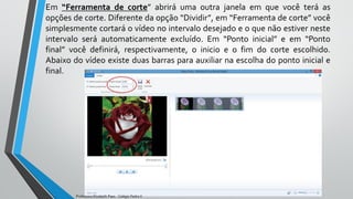 Em “Ferramenta de corte” abrirá uma outra janela em que você terá as
opções de corte. Diferente da opção “Dividir”, em “Ferramenta de corte” você
simplesmente cortará o vídeo no intervalo desejado e o que não estiver neste
intervalo será automaticamente excluído. Em “Ponto inicial” e em “Ponto
final” você definirá, respectivamente, o inicio e o fim do corte escolhido.
Abaixo do vídeo existe duas barras para auxiliar na escolha do ponto inicial e
final.
Professora Elizabeth Paes - Colégio Pedro II
 