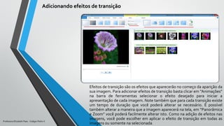 Efeitos de transição são os efeitos que aparecerão no começo da aparição da
sua imagem. Para adicionar efeitos de transição basta clicar em “Animações”
na barra de ferramentas selecionar o efeito desejado para iniciar a
apresentação de cada imagem. Note também que para cada transição existe
um tempo de duração que você poderá alterar se necessário. É possível
também alterar a maneira que a imagem aparecerá na tela, em “Panorâmica
e Zoom” você poderá facilmente alterar isto. Como na adição de efeitos nas
imagens, você pode escolher em aplicar o efeito de transição em todas as
imagens ou somente na selecionada.
Adicionando efeitos de transição
Professora Elizabeth Paes - Colégio Pedro II
 