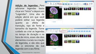 Adição de legendas: Para
adicionar legendas basta
clicar em “Início” e depois em
“Legendas”. Uma aba de
edição abrirá em que você
poderá editar sua legenda
quanto ao efeito de
transição, tipo de fonte e
tamanho da legenda. Tome
cuidado ao criar as legendas
no tempo de duração e na
hora de início, esses são dois
elementos cruciais na criação
de legendas, e são eles que
dão a sincronia da sua
legenda com o seu filme.
Professora Elizabeth Paes - Colégio Pedro II
 