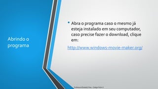 Abrindo o
programa
• Abra o programa caso o mesmo já
esteja instalado em seu computador,
caso precise fazer o download, clique
em:
http://www.windows-movie-maker.org/
Professora Elizabeth Paes - Colégio Pedro II
 