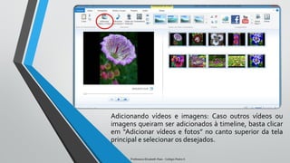 Adicionando vídeos e imagens: Caso outros vídeos ou
imagens queiram ser adicionados à timeline, basta clicar
em “Adicionar vídeos e fotos” no canto superior da tela
principal e selecionar os desejados.
Professora Elizabeth Paes - Colégio Pedro II
 