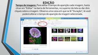 Tempo de imagens: Para editar o tempo de aparição cada imagem, basta
clicar em “Editar” na barra de ferramentas, no superior da tela ou dar dois
cliques sobre a imagem. Observe uma caixa em que se lê “Duração”, lá você
poderá alterar o tempo de aparição da imagem selecionada.
EDIÇÃO
Professora Elizabeth Paes - Colégio Pedro II
 