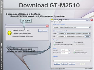 Download GT-M2510
Fábio L. Braga




                             O programa utilizado é o Optiflash:
                                 •Para o GT-M2510 é a versão 4.17_IB1 conforme a figura abaixo.

                                              GT-M2510
Tutorial para download GSM




                              Para este procedimento será
                              utilizado um cabo de dados USB.
 