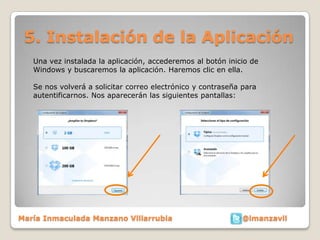 5. Instalación de la Aplicación
   Una vez instalada la aplicación, accederemos al botón inicio de
   Windows y buscaremos la aplicación. Haremos clic en ella.

   Se nos volverá a solicitar correo electrónico y contraseña para
   autentificarnos. Nos aparecerán las siguientes pantallas:




María Inmaculada Manzano Villarrubia                          @imanzavil
 