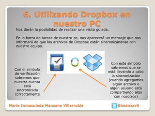 6. Utilizando Dropbox en
               nuestro PC
   Nos darán la posibilidad de realizar una visita guiada.

   En la barra de tareas de nuestro pc, nos aparecerá un mensaje que nos
   informará de que los archivos de Dropbox están sincronizándose con
   nuestro equipo.




                                                           Con este símbolo
                                                           sabremos que se
  Con el símbolo
                                                         está llevando a cabo
  de verificación
                                                           la sincronización
  sabremos que
                                                         (cuando agregamos
  nuestra cuenta
                                                            algún archivo o
       está
                                                          algún usuario está
   sincronizada
                                                          compartiendo algo
  correctamente
                                                             con nosotros)

María Inmaculada Manzano Villarrubia                          @imanzavil
 