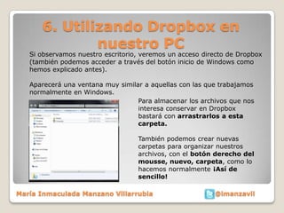 6. Utilizando Dropbox en
              nuestro PC
   Si observamos nuestro escritorio, veremos un acceso directo de Dropbox
   (también podemos acceder a través del botón inicio de Windows como
   hemos explicado antes).

   Aparecerá una ventana muy similar a aquellas con las que trabajamos
   normalmente en Windows.
                                   Para almacenar los archivos que nos
                                   interesa conservar en Dropbox
                                   bastará con arrastrarlos a esta
                                   carpeta.

                                   También podemos crear nuevas
                                   carpetas para organizar nuestros
                                   archivos, con el botón derecho del
                                   mousse, nuevo, carpeta, como lo
                                   hacemos normalmente ¡Así de
                                   sencillo!

María Inmaculada Manzano Villarrubia                      @imanzavil
 