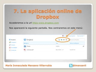 7. La aplicación online de
               Dropbox
  Accederemos a la url https:www.dropbox.com

  Nos aparecerá la siguiente pantalla. Nos centraremos en este menú:




María Inmaculada Manzano Villarrubia                      @imanzavil
 