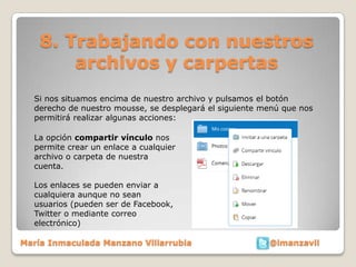 8. Trabajando con nuestros
        archivos y carpertas
  Si nos situamos encima de nuestro archivo y pulsamos el botón
  derecho de nuestro mousse, se desplegará el siguiente menú que nos
  permitirá realizar algunas acciones:

  La opción compartir vínculo nos
  permite crear un enlace a cualquier
  archivo o carpeta de nuestra
  cuenta.

  Los enlaces se pueden enviar a
  cualquiera aunque no sean
  usuarios (pueden ser de Facebook,
  Twitter o mediante correo
  electrónico)

María Inmaculada Manzano Villarrubia                     @imanzavil
 