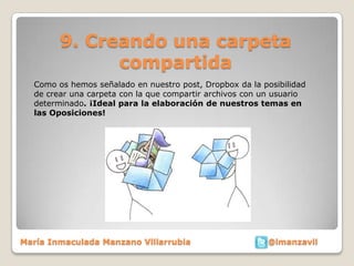 9. Creando una carpeta
              compartida
  Como os hemos señalado en nuestro post, Dropbox da la posibilidad
  de crear una carpeta con la que compartir archivos con un usuario
  determinado. ¡Ideal para la elaboración de nuestros temas en
  las Oposiciones!




María Inmaculada Manzano Villarrubia                     @imanzavil
 