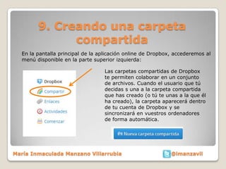 9. Creando una carpeta
              compartida
  En la pantalla principal de la aplicación online de Dropbox, accederemos al
  menú disponible en la parte superior izquierda:

                                  Las carpetas compartidas de Dropbox
                                  te permiten colaborar en un conjunto
                                  de archivos. Cuando el usuario que tú
                                  decidas s una a la carpeta compartida
                                  que has creado (o tú te unas a la que él
                                  ha creado), la carpeta aparecerá dentro
                                  de tu cuenta de Dropbox y se
                                  sincronizará en vuestros ordenadores
                                  de forma automática.




María Inmaculada Manzano Villarrubia                         @imanzavil
 