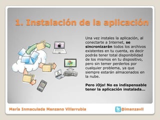 1. Instalación de la aplicación
                                   Una vez instales la aplicación, al
                                   conectarte a Internet, se
                                   sincronizarán todos los archivos
                                   existentes en tu cuenta, es decir
                                   podrás tener total disponibilidad
                                   de los mismos en tu dispositivo,
                                   pero sin temer perderlos por
                                   cualquier problema, ya que
                                   siempre estarán almacenados en
                                   la nube.

                                   Pero ¡Ojo! No es indispensable
                                   tener la aplicación instalada…




María Inmaculada Manzano Villarrubia                   @imanzavil
 