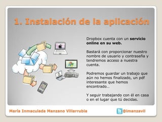 1. Instalación de la aplicación
                                   Dropbox cuenta con un servicio
                                   online en su web.

                                   Bastará con proporcionar nuestro
                                   nombre de usuario y contraseña y
                                   tendremos acceso a nuestra
                                   cuenta.

                                   Podremos guardar un trabajo que
                                   aún no hemos finalizado, un pdf
                                   interesante que hemos
                                   encontrado…

                                   Y seguir trabajando con él en casa
                                   o en el lugar que tú decidas.


María Inmaculada Manzano Villarrubia                  @imanzavil
 