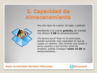 2. Capacidad de
               Almacenamiento
                        Hay dos tipos de cuenta: de pago y gratuita.

                        Atendiendo a la cuenta gratuita, de entrada
                        nos ofrecen 2 GB de almacenamiento.

                        ¿Te parece poco? Pues no te preocupes,
                        podrás aumentar esta capacidad sin que te
                        cueste un céntimo. Sólo tendrás que invitar a
                        otros usuarios a que formen parte de
                        Dropbox, podrás conseguir hasta 16 GB de
                        almacenamiento.




María Inmaculada Manzano Villarrubia                    @imanzavil
 