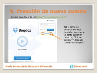 3. Creación de nueva cuenta
    Debéis acceder a la url https://www.dropbox.com/



                                                  Tal y como se
                                                  observa en esta
                                                  pantalla, acceder a
                                                  la parte superior
                                                  derecha, “Iniciar
                                                  sesión” y después
                                                  “Crear una cuenta”




María Inmaculada Manzano Villarrubia                      @imanzavil
 