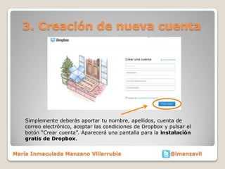 3. Creación de nueva cuenta




    Simplemente deberás aportar tu nombre, apellidos, cuenta de
    correo electrónico, aceptar las condiciones de Dropbox y pulsar el
    botón “Crear cuenta”. Aparecerá una pantalla para la instalación
    gratis de Dropbox.


María Inmaculada Manzano Villarrubia                         @imanzavil
 