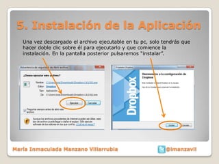 5. Instalación de la Aplicación
   Una vez descargado el archivo ejecutable en tu pc, solo tendrás que
   hacer doble clic sobre él para ejecutarlo y que comience la
   instalación. En la pantalla posterior pulsaremos “instalar”.




María Inmaculada Manzano Villarrubia                        @imanzavil
 