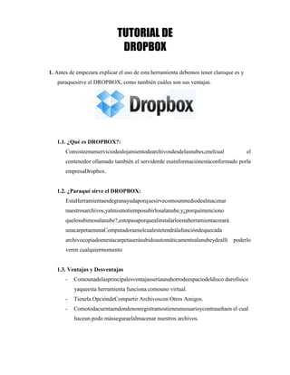 TUTORIAL DE
DROPBOX
1. Antes de empezara explicar el uso de esta herramienta debemos tener claroque es y
paraquesirve el DROPBOX, como también cuáles son sus ventajas.
1.1. ¿Qué es DROPBOX?:
Consisteenunserviciodealojamientodearchivosdesdelasnubes,enelcual el
contenedor ollamado también el servidorde esainformaciónestáconformado porla
empresaDropbox.
1.2. ¿Paraqué sirve el DROPBOX:
EstaHerramientaesdegranayudaporquesirvecomounmediodealmacenar
nuestrosarchivos,yalmismotiemposubirlosalanube,y¿porquémenciono
quelosubimosalanube?,estopasaporquealinstalarloestaherramientacreará
unacarpetaenunaComputadoraenelcualestetendrálafuncióndequecada
archivocopiadoenestacarpetaserásubidoautomáticamentealanubeydeallí poderlo
veren cualquiermomento
1.3. Ventajas y Desventajas
- Comounadelasprincipalesventajasseríaunahorrodeespaciodeldisco durofísico
yaqueesta herramienta funciona comouno virtual.
- Tienela OpcióndeCompartir Archivoscon Otros Amigos.
- Comotodacuentaendondenosregistramostieneunusuarioycontraseñaen el cual
haceun podo másseguraelalmacenar nuestros archivos.
[Año]
1
 