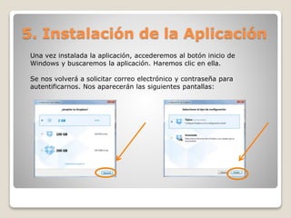5. Instalación de la Aplicación 
Una vez instalada la aplicación, accederemos al botón inicio de 
Windows y buscaremos la aplicación. Haremos clic en ella. 
Se nos volverá a solicitar correo electrónico y contraseña para 
autentificarnos. Nos aparecerán las siguientes pantallas: 
 