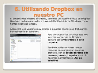 6. Utilizando Dropbox en 
nuestro PC 
Si observamos nuestro escritorio, veremos un acceso directo de Dropbox 
(también podemos acceder a través del botón inicio de Windows como 
hemos explicado antes). 
Aparecerá una ventana muy similar a aquellas con las que trabajamos 
normalmente en Windows. 
Para almacenar los archivos que nos 
interesa conservar en Dropbox 
bastará con arrastrarlos a esta 
carpeta. 
También podemos crear nuevas 
carpetas para organizar nuestros 
archivos, con el botón derecho del 
mousse, nuevo, carpeta, como lo 
hacemos normalmente ¡Así de 
sencillo! 
 