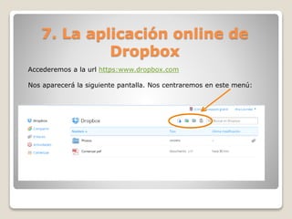 7. La aplicación online de 
Dropbox 
Accederemos a la url https:www.dropbox.com 
Nos aparecerá la siguiente pantalla. Nos centraremos en este menú: 
 