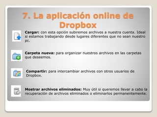 7. La aplicación online de 
Dropbox 
Cargar: con esta opción subiremos archivos a nuestra cuenta. Ideal 
si estamos trabajando desde lugares diferentes que no sean nuestro 
pc. 
Carpeta nueva: para organizar nuestros archivos en las carpetas 
que deseemos. 
Compartir: para intercambiar archivos con otros usuarios de 
Dropbox. 
Mostrar archivos eliminados: Muy útil si queremos llevar a cabo la 
recuperación de archivos eliminados o eliminarlos permanentemente. 
 