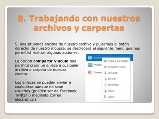 8. Trabajando con nuestros 
archivos y carpertas 
Si nos situamos encima de nuestro archivo y pulsamos el botón 
derecho de nuestro mousse, se desplegará el siguiente menú que nos 
permitirá realizar algunas acciones: 
La opción compartir vínculo nos 
permite crear un enlace a cualquier 
archivo o carpeta de nuestra 
cuenta. 
Los enlaces se pueden enviar a 
cualquiera aunque no sean 
usuarios (pueden ser de Facebook, 
Twitter o mediante correo 
electrónico) 
 