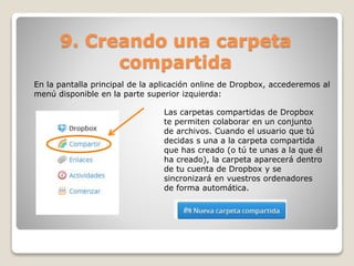 9. Creando una carpeta 
compartida 
En la pantalla principal de la aplicación online de Dropbox, accederemos al 
menú disponible en la parte superior izquierda: 
Las carpetas compartidas de Dropbox 
te permiten colaborar en un conjunto 
de archivos. Cuando el usuario que tú 
decidas s una a la carpeta compartida 
que has creado (o tú te unas a la que él 
ha creado), la carpeta aparecerá dentro 
de tu cuenta de Dropbox y se 
sincronizará en vuestros ordenadores 
de forma automática. 
 