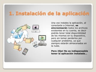 1. Instalación de la aplicación 
Una vez instales la aplicación, al 
conectarte a Internet, se 
sincronizarán todos los archivos 
existentes en tu cuenta, es decir 
podrás tener total disponibilidad 
de los mismos en tu dispositivo, 
pero sin temer perderlos por 
cualquier problema, ya que 
siempre estarán almacenados en 
la nube. 
Pero ¡Ojo! No es indispensable 
tener la aplicación instalada… 
 