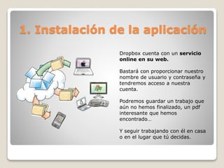 1. Instalación de la aplicación 
Dropbox cuenta con un servicio 
online en su web. 
Bastará con proporcionar nuestro 
nombre de usuario y contraseña y 
tendremos acceso a nuestra 
cuenta. 
Podremos guardar un trabajo que 
aún no hemos finalizado, un pdf 
interesante que hemos 
encontrado… 
Y seguir trabajando con él en casa 
o en el lugar que tú decidas. 
 