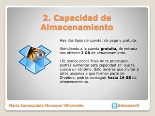 2. Capacidad de 
Almacenamiento 
Hay dos tipos de cuenta: de pago y gratuita. 
Atendiendo a la cuenta gratuita, de entrada 
nos ofrecen 2 GB de almacenamiento. 
¿Te parece poco? Pues no te preocupes, 
podrás aumentar esta capacidad sin que te 
cueste un céntimo. Sólo tendrás que invitar a 
otros usuarios a que formen parte de 
Dropbox, podrás conseguir hasta 16 GB de 
almacenamiento. 
María Inmaculada Manzano Villarrubia @imanzavil 
 