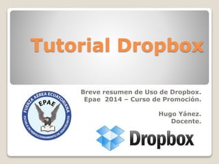 Tutorial Dropbox 
Breve resumen de Uso de Dropbox. 
Epae 2014 – Curso de Promoción. 
Hugo Yánez. 
Docente. 
 