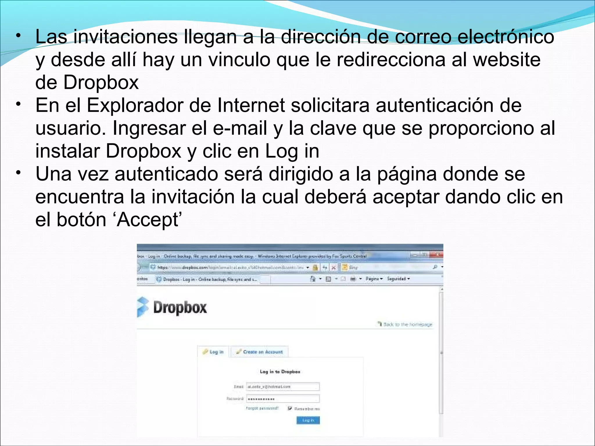 • Las invitaciones llegan a la dirección de correo electrónico 
y desde allí hay un vinculo que le redirecciona al website 
de Dropbox 
• En el Explorador de Internet solicitara autenticación de 
usuario. Ingresar el e-mail y la clave que se proporciono al 
instalar Dropbox y clic en Log in 
• Una vez autenticado será dirigido a la página donde se 
encuentra la invitación la cual deberá aceptar dando clic en 
el botón ‘Accept’ 
 