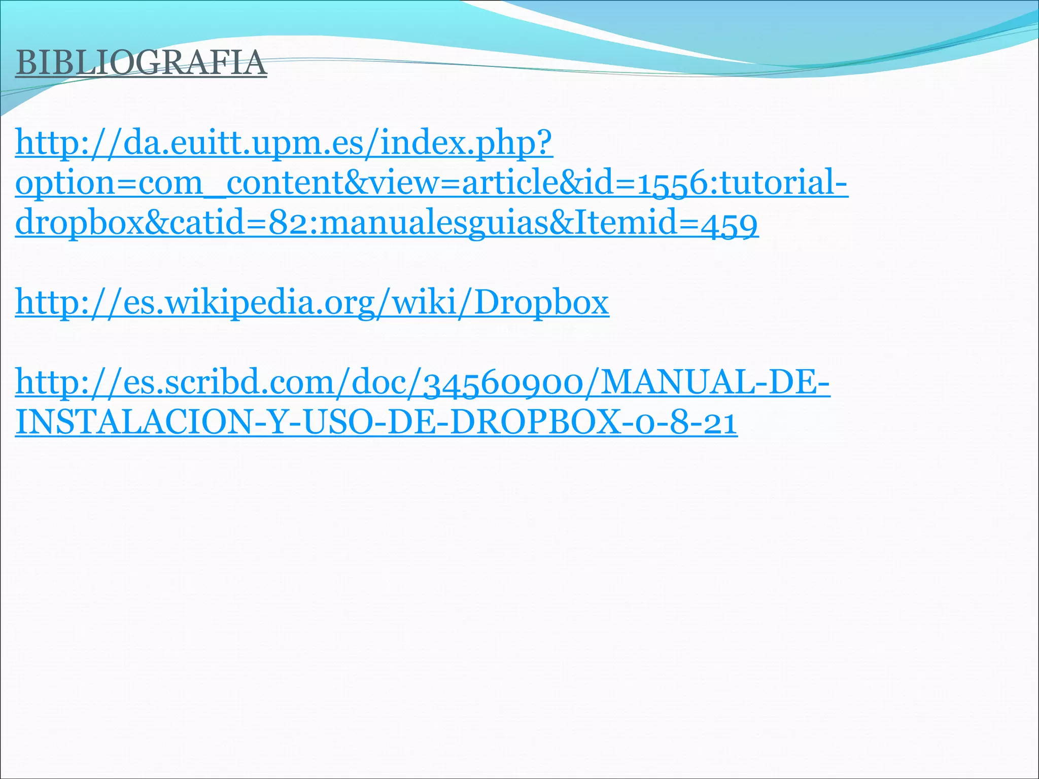 BIBLIOGRAFIA 
http://da.euitt.upm.es/index.php? 
option=com_content&view=article&id=1556:tutorial-dropbox& 
catid=82:manualesguias&Itemid=459 
http://es.wikipedia.org/wiki/Dropbox 
http://es.scribd.com/doc/34560900/MANUAL-DE-INSTALACION- 
Y-USO-DE-DROPBOX-0-8-21 
