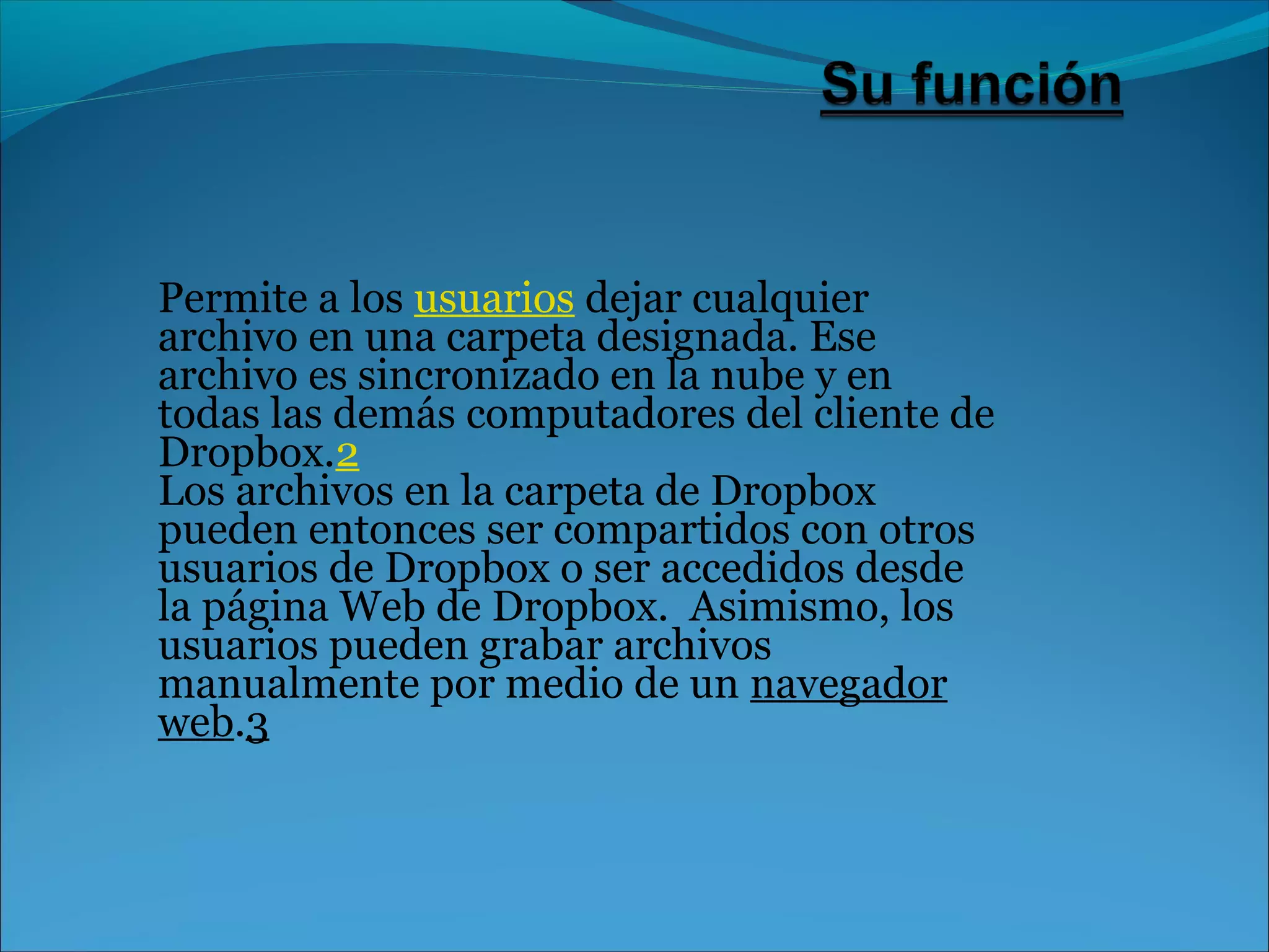 Permite a los usuarios dejar cualquier 
archivo en una carpeta designada. Ese 
archivo es sincronizado en la nube y en 
todas las demás computadores del cliente de 
Dropbox.2 
Los archivos en la carpeta de Dropbox 
pueden entonces ser compartidos con otros 
usuarios de Dropbox o ser accedidos desde 
la página Web de Dropbox. Asimismo, los 
usuarios pueden grabar archivos 
manualmente por medio de un navegador 
web.3 
 