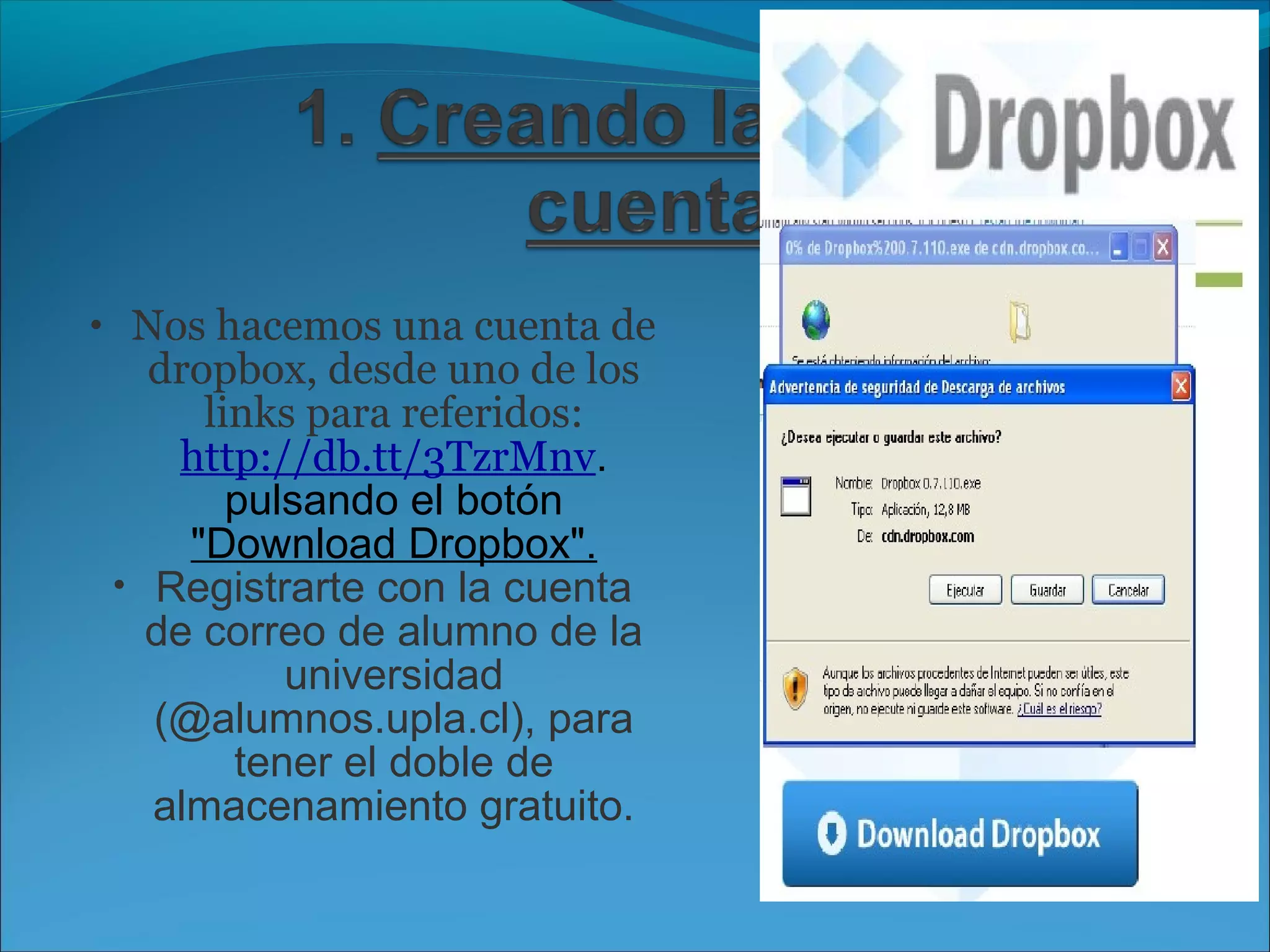 • Nos hacemos una cuenta de 
dropbox, desde uno de los 
links para referidos: 
http://db.tt/3TzrMnv. 
pulsando el botón 
"Download Dropbox". 
• Registrarte con la cuenta 
de correo de alumno de la 
universidad 
(@alumnos.upla.cl), para 
tener el doble de 
almacenamiento gratuito. 
 