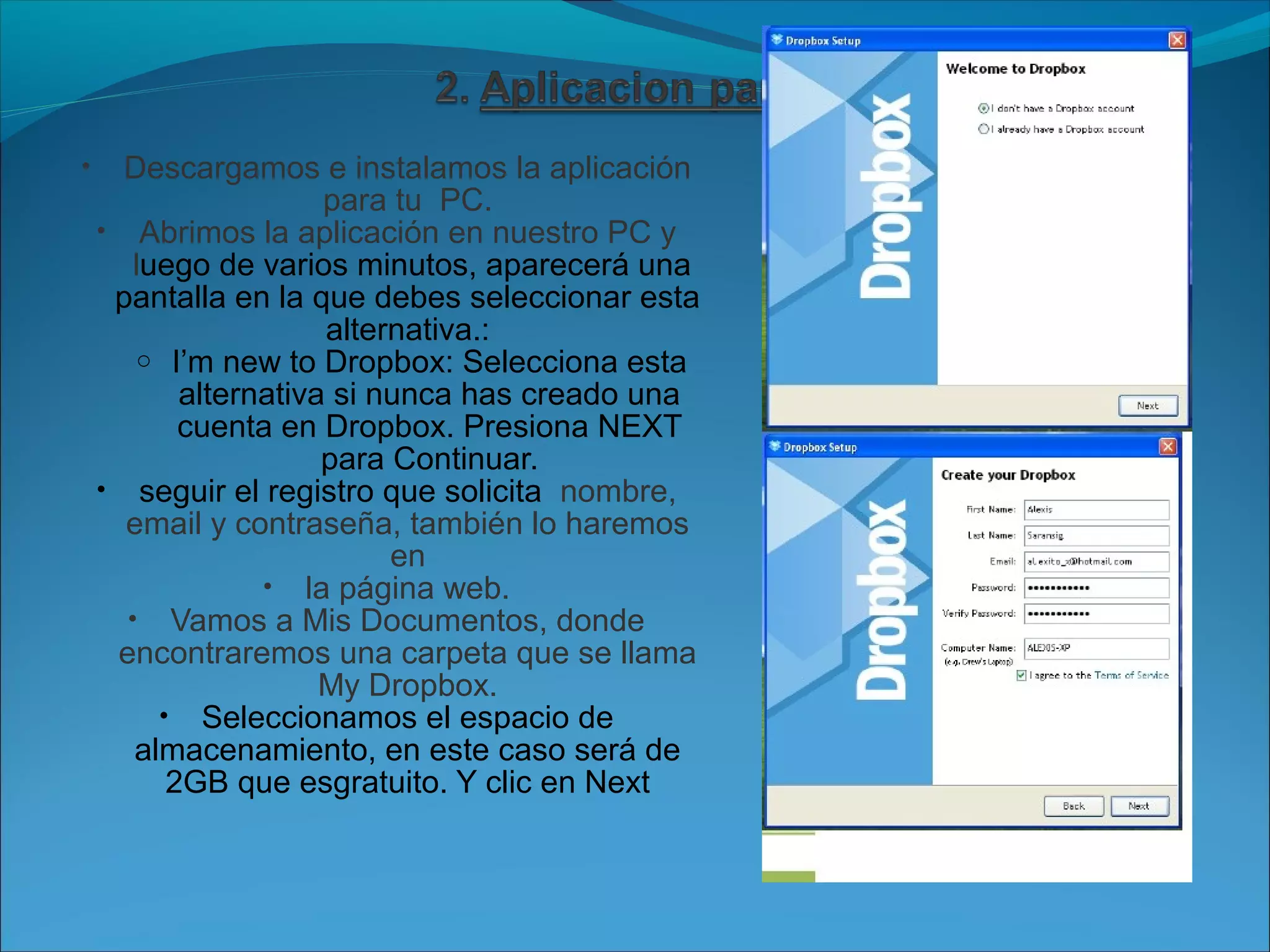 • Descargamos e instalamos la aplicación 
para tu PC. 
• Abrimos la aplicación en nuestro PC y 
luego de varios minutos, aparecerá una 
pantalla en la que debes seleccionar esta 
alternativa.: 
o I’m new to Dropbox: Selecciona esta 
alternativa si nunca has creado una 
cuenta en Dropbox. Presiona NEXT 
para Continuar. 
• seguir el registro que solicita nombre, 
email y contraseña, también lo haremos 
en 
• la página web. 
• Vamos a Mis Documentos, donde 
encontraremos una carpeta que se llama 
My Dropbox. 
• Seleccionamos el espacio de 
almacenamiento, en este caso será de 
2GB que esgratuito. Y clic en Next 
 