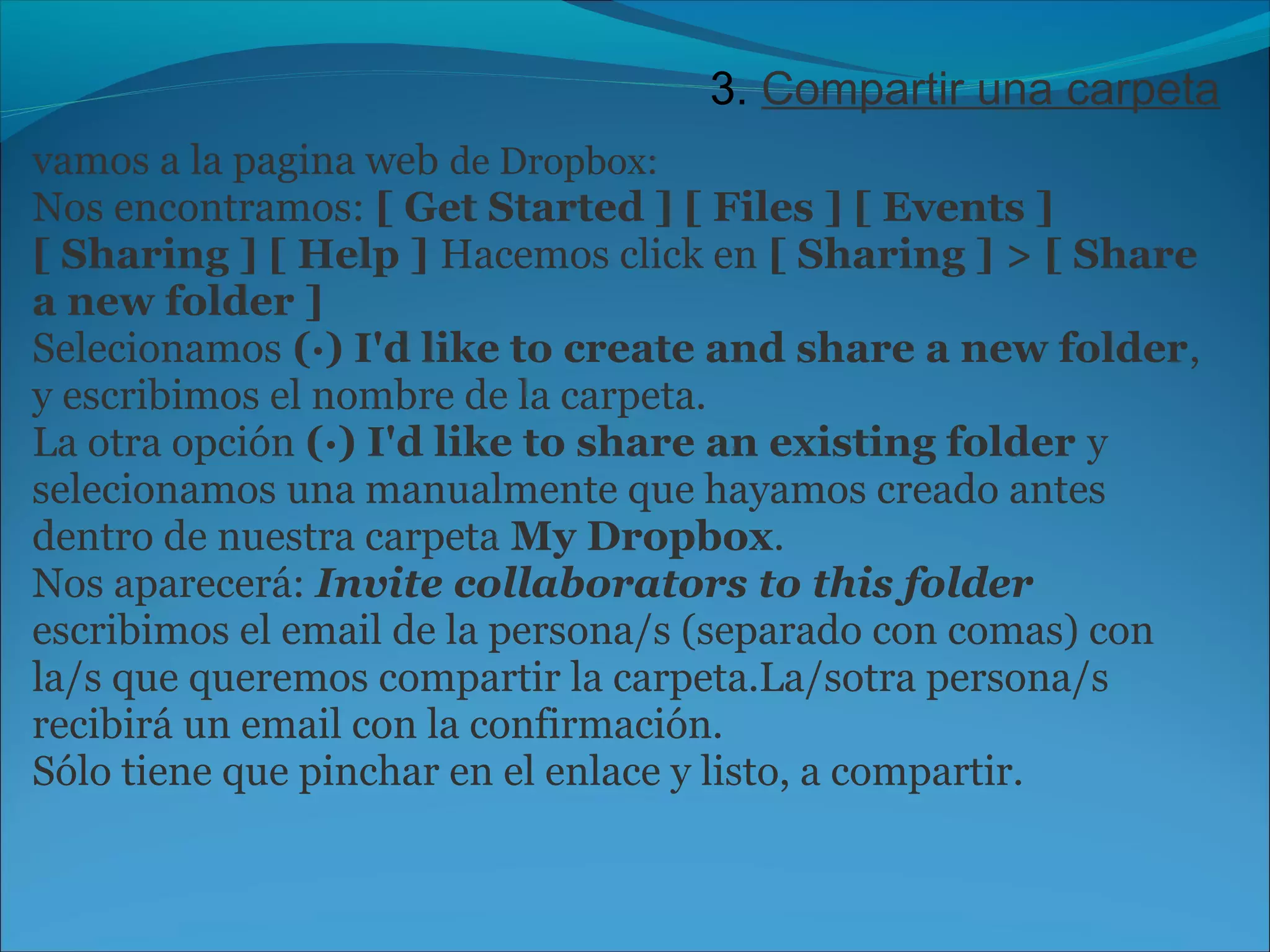 3. Compartir una carpeta 
vamos a la pagina web de Dropbox: 
Nos encontramos: [ Get Started ] [ Files ] [ Events ] 
[ Sharing ] [ Help ] Hacemos click en [ Sharing ] > [ Share 
a new folder ] 
Selecionamos (·) I'd like to create and share a new folder, 
y escribimos el nombre de la carpeta. 
La otra opción (·) I'd like to share an existing folder y 
selecionamos una manualmente que hayamos creado antes 
dentro de nuestra carpeta My Dropbox. 
Nos aparecerá: Invite collaborators to this folder 
escribimos el email de la persona/s (separado con comas) con 
la/s que queremos compartir la carpeta.La/sotra persona/s 
recibirá un email con la confirmación. 
Sólo tiene que pinchar en el enlace y listo, a compartir. 
 