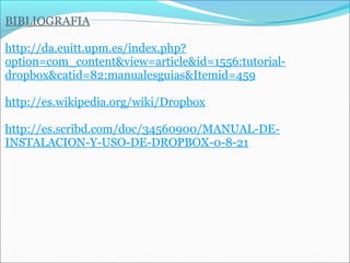 BIBLIOGRAFIA 
http://da.euitt.upm.es/index.php? 
option=com_content&view=article&id=1556:tutorial-dropbox& 
catid=82:manualesguias&Itemid=459 
http://es.wikipedia.org/wiki/Dropbox 
http://es.scribd.com/doc/34560900/MANUAL-DE-INSTALACION- 
Y-USO-DE-DROPBOX-0-8-21 
