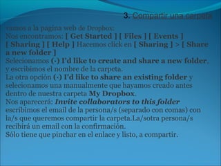 3. Compartir una carpeta 
vamos a la pagina web de Dropbox: 
Nos encontramos: [ Get Started ] [ Files ] [ Events ] 
[ Sharing ] [ Help ] Hacemos click en [ Sharing ] > [ Share 
a new folder ] 
Selecionamos (·) I'd like to create and share a new folder, 
y escribimos el nombre de la carpeta. 
La otra opción (·) I'd like to share an existing folder y 
selecionamos una manualmente que hayamos creado antes 
dentro de nuestra carpeta My Dropbox. 
Nos aparecerá: Invite collaborators to this folder 
escribimos el email de la persona/s (separado con comas) con 
la/s que queremos compartir la carpeta.La/sotra persona/s 
recibirá un email con la confirmación. 
Sólo tiene que pinchar en el enlace y listo, a compartir. 
 
