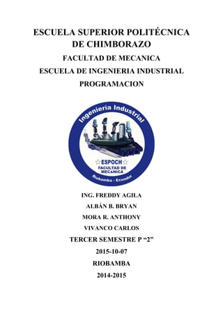 ESCUELA SUPERIOR POLITÉCNICA
DE CHIMBORAZO
FACULTAD DE MECANICA
ESCUELA DE INGENIERIA INDUSTRIAL
PROGRAMACION
ING. FREDDY AGILA
ALBÁN B. BRYAN
MORA R. ANTHONY
VIVANCO CARLOS
TERCER SEMESTRE P “2”
2015-10-07
RIOBAMBA
2014-2015
 