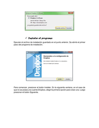  Instalar el programa
Ejecutar el archivo de instalación guardado en el punto anterior. Se abrirá el primer
paso del programa de instalación.
Para comenzar, presionar el botón Instalar. En la siguiente ventana, en el caso de
que no se posea una cuenta Dropbox, elegir la primera opción para crear una. Luego
presionar el botón Siguiente.
 