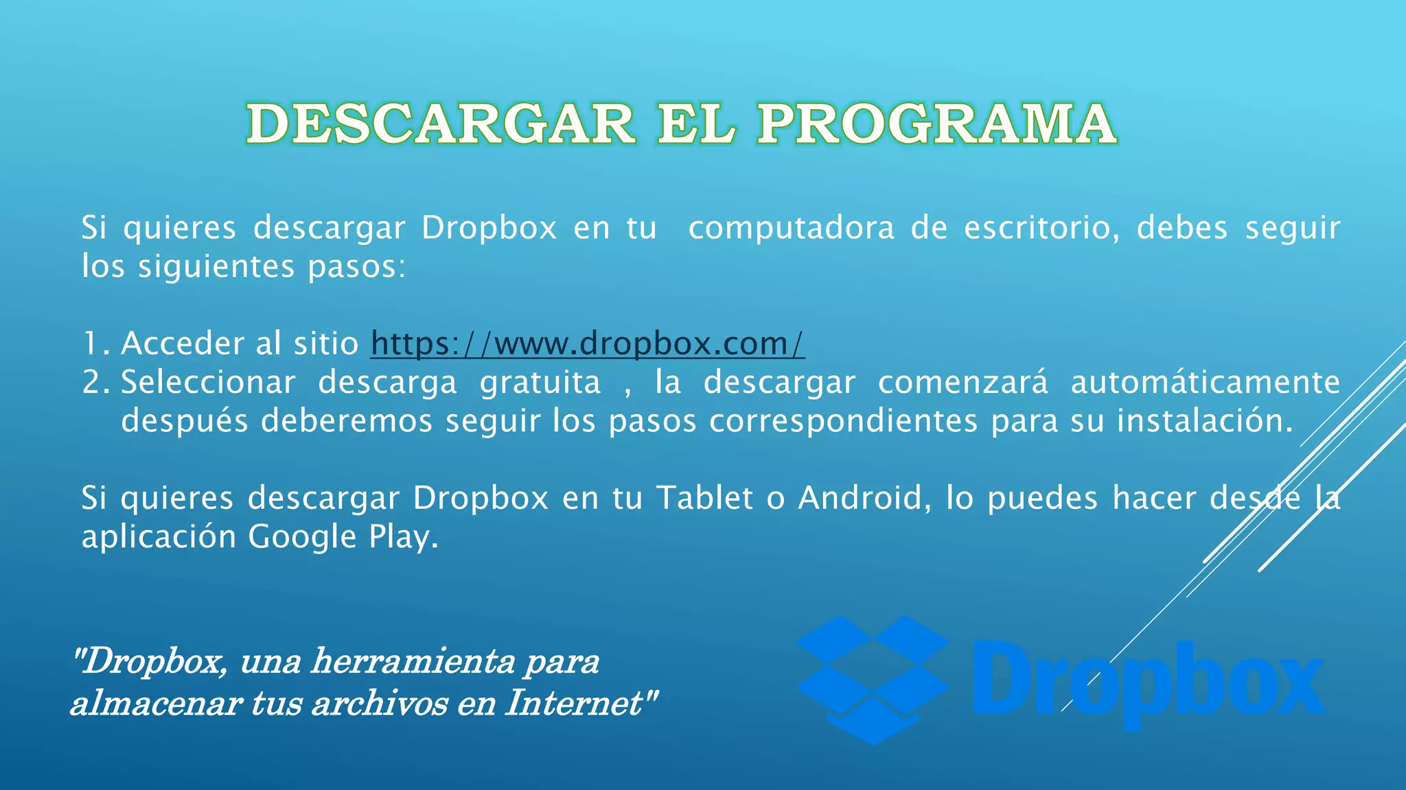 "Dropbox, una herramienta para
almacenar tus archivos en Internet"
Si quieres descargar Dropbox en tu computadora de escritorio, debes seguir
los siguientes pasos:
1. Acceder al sitio https://www.dropbox.com/
2. Seleccionar descarga gratuita , la descargar comenzará automáticamente
después deberemos seguir los pasos correspondientes para su instalación.
Si quieres descargar Dropbox en tu Tablet o Android, lo puedes hacer desde la
aplicación Google Play.
 