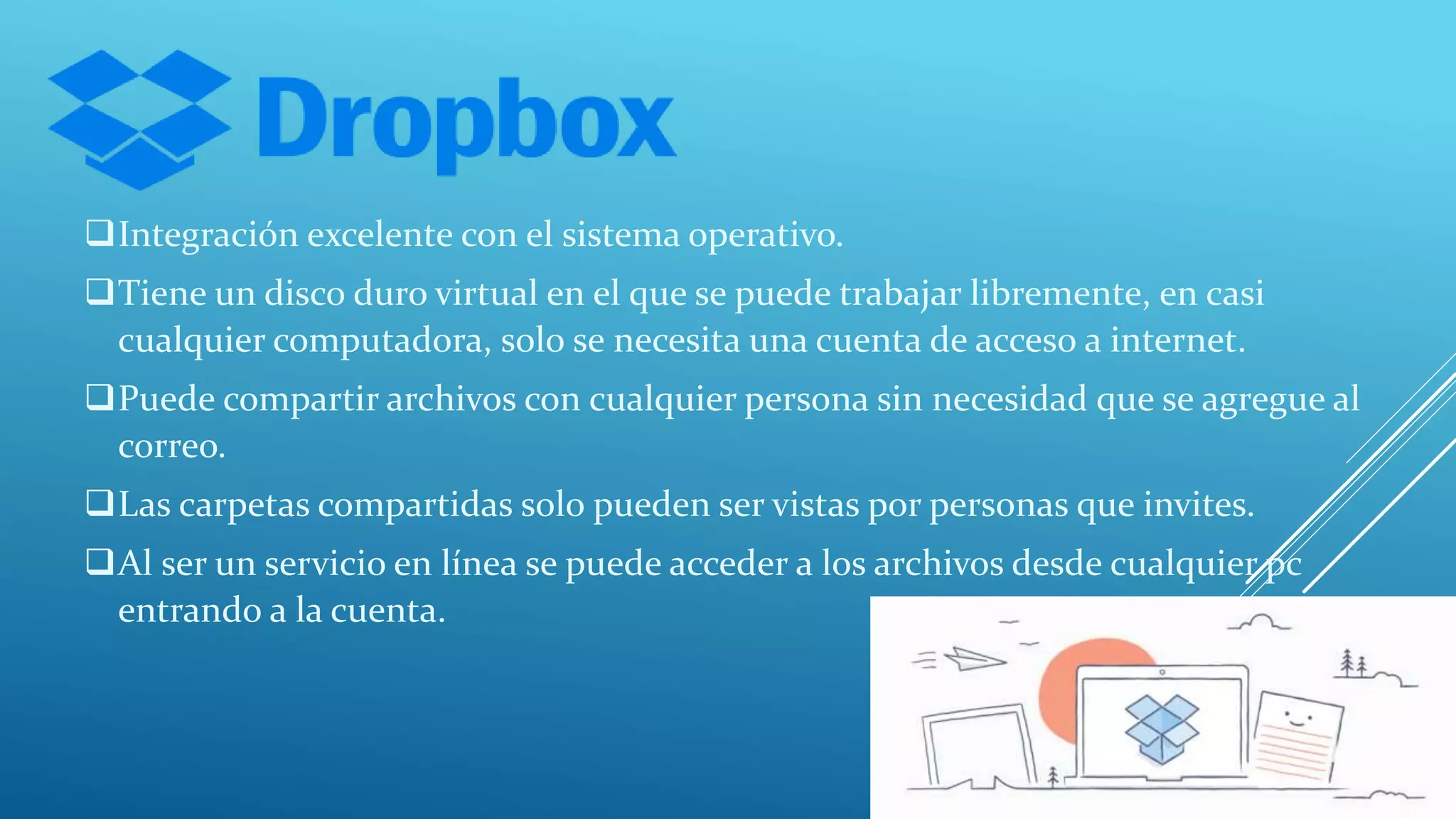 Integración excelente con el sistema operativo.
Tiene un disco duro virtual en el que se puede trabajar libremente, en casi
cualquier computadora, solo se necesita una cuenta de acceso a internet.
Puede compartir archivos con cualquier persona sin necesidad que se agregue al
correo.
Las carpetas compartidas solo pueden ser vistas por personas que invites.
Al ser un servicio en línea se puede acceder a los archivos desde cualquier pc
entrando a la cuenta.
 