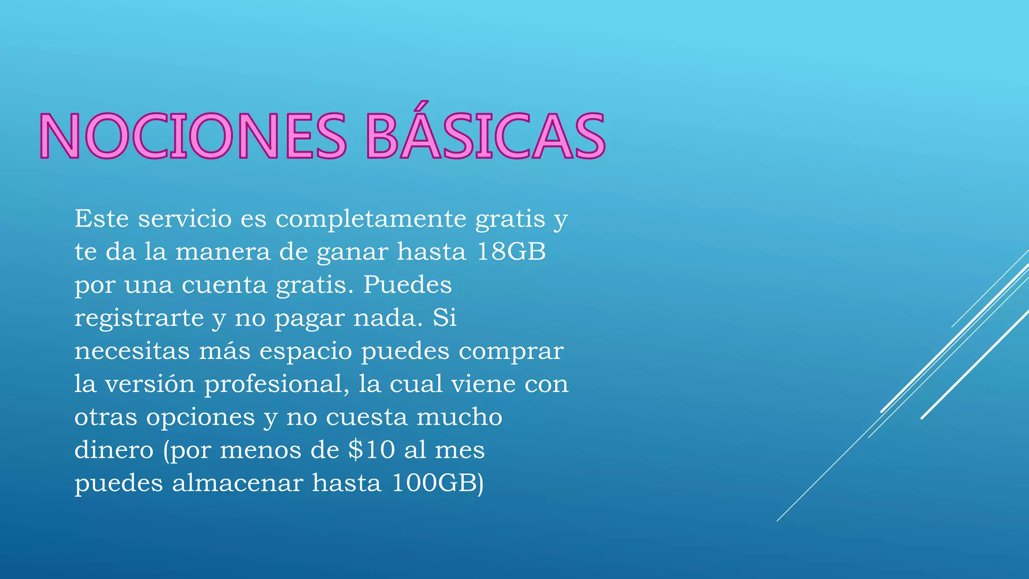Este servicio es completamente gratis y
te da la manera de ganar hasta 18GB
por una cuenta gratis. Puedes
registrarte y no pagar nada. Si
necesitas más espacio puedes comprar
la versión profesional, la cual viene con
otras opciones y no cuesta mucho
dinero (por menos de $10 al mes
puedes almacenar hasta 100GB)
 