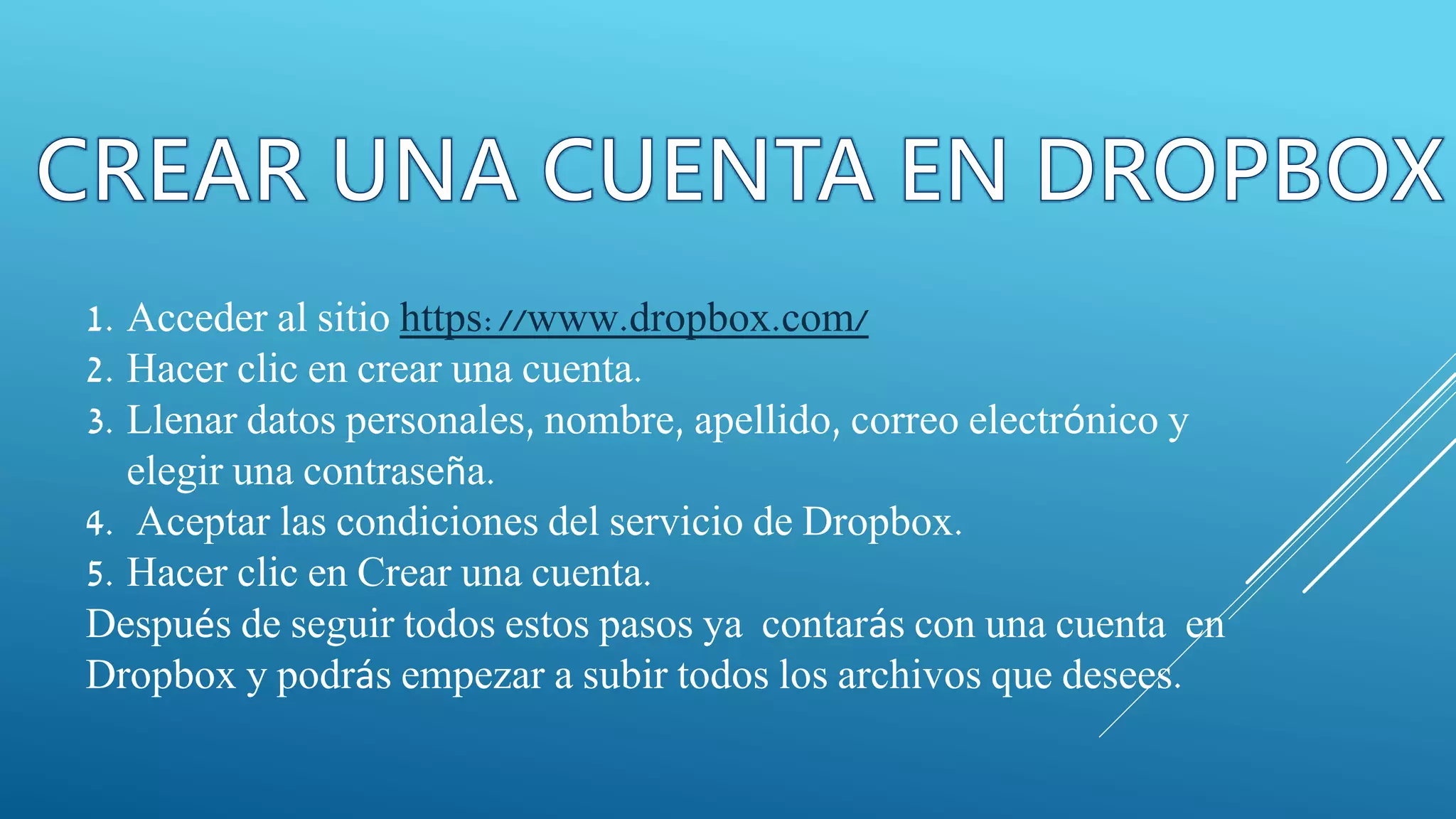 1. Acceder al sitio https://www.dropbox.com/
2. Hacer clic en crear una cuenta.
3. Llenar datos personales, nombre, apellido, correo electrónico y
elegir una contraseña.
4. Aceptar las condiciones del servicio de Dropbox.
5. Hacer clic en Crear una cuenta.
Después de seguir todos estos pasos ya contarás con una cuenta en
Dropbox y podrás empezar a subir todos los archivos que desees.
 