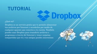 TUTORIAL
¿Qué es?
Dropbox es un servicio gratis que te permite almacenar
tus archivos por Internet y accederlos por medio de
cualquier aparato que conectes a tu cuenta. También
puedes usar Dropbox para transferir archivos o
programas a través del Internet y tener carpetas
compartidas que tú y tus amigos puedes sincronizar.
 