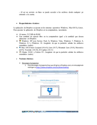 - Al ser un servicio en línea se puede acceder a los archivos desde cualquier pc
entrando a la cuenta.
 Requerimientos técnicos:
La aplicación de Dropbox se ejecuta en los sistemas operativos Windows, Mac OS X y Linux.
Para ejecutar la aplicación de Dropbox en tu computadora, necesitarás:
 Al menos 512 MB de RAM
 Una cantidad de espacio libre en tu computadora igual a la cantidad que deseas
almacenar en Dropbox
 Windows XP (con Service Pack 3), Windows Vista, Windows 7, Windows 8,
Windows 8.1 y Windows 10. Asegúrate de que tu partición admita los atributos
extendidos (xattrs).
 Mac: OSX Snow Leopard (10.6.8), Lion (10.7), Mountain Lion (10.8), Mavericks
(10.9), Yosemite (10.10), El Capitan (10.11)
 Ubuntu 10.04+ y Fedora 19+. Asegúrate de que tu partición admita los atributos
extendidos (xattrs).
 Nociones básicas:
 Descargar el programa:
1. Para descargar el programahay que dirigirse aDropbox.com, enestapáginate
redirigen a https://www.dropbox.com/es/downloading
 